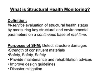 Definition:
In-service evaluation of structural health status
by measuring key structural and environmental
parameters on a continuous base at real time.
Purposes of SHM: Detect structure damages
•Strength of constituent materials
•Safety, Safety, Safety
• Provide maintenance and rehabilitation advices
• Improve design guidelines
• Disaster mitigation
What is Structural Health Monitoring?
 