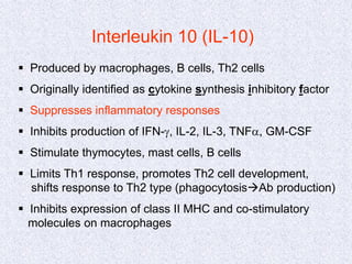 Interleukin 10 (IL-10)
 Produced by macrophages, B cells, Th2 cells
 Originally identified as cytokine synthesis inhibitory factor
 Suppresses inflammatory responses
 Inhibits production of IFN-g, IL-2, IL-3, TNFa, GM-CSF
 Stimulate thymocytes, mast cells, B cells
 Limits Th1 response, promotes Th2 cell development,
shifts response to Th2 type (phagocytosisAb production)
 Inhibits expression of class II MHC and co-stimulatory
molecules on macrophages
 