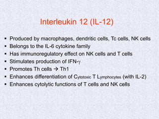 Interleukin 12 (IL-12)
 Produced by macrophages, dendritic cells, Tc cells, NK cells
 Belongs to the IL-6 cytokine family
 Has immunoregulatory effect on NK cells and T cells
 Stimulates production of IFN-g
 Promotes Th cells  Th1
 Enhances differentiation of Cytotoxic T Lymphocytes (with IL-2)
 Enhances cytolytic functions of T cells and NK cells
 