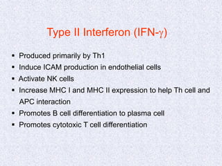 Type II Interferon (IFN-g)
 Produced primarily by Th1
 Induce ICAM production in endothelial cells
 Activate NK cells
 Increase MHC I and MHC II expression to help Th cell and
APC interaction
 Promotes B cell differentiation to plasma cell
 Promotes cytotoxic T cell differentiation
 