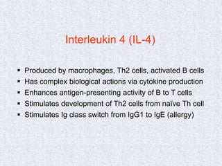 Interleukin 4 (IL-4)
 Produced by macrophages, Th2 cells, activated B cells
 Has complex biological actions via cytokine production
 Enhances antigen-presenting activity of B to T cells
 Stimulates development of Th2 cells from naïve Th cell
 Stimulates Ig class switch from IgG1 to IgE (allergy)
 