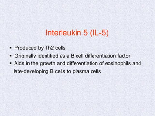 Interleukin 5 (IL-5)
 Produced by Th2 cells
 Originally identified as a B cell differentiation factor
 Aids in the growth and differentiation of eosinophils and
late-developing B cells to plasma cells
 