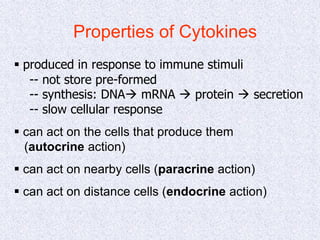 Properties of Cytokines
 produced in response to immune stimuli
-- not store pre-formed
-- synthesis: DNA mRNA  protein  secretion
-- slow cellular response
 can act on the cells that produce them
(autocrine action)
 can act on nearby cells (paracrine action)
 can act on distance cells (endocrine action)
 
