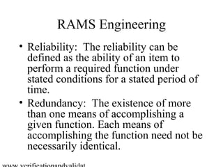 RAMS Engineering
• Reliability: The reliability can be
  defined as the ability of an item to
  perform a required function under
  stated conditions for a stated period of
  time.
• Redundancy: The existence of more
  than one means of accomplishing a
  given function. Each means of
  accomplishing the function need not be
  necessarily identical.
 