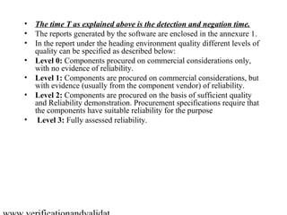 • The time T as explained above is the detection and negation time.
• The reports generated by the software are enclosed in the annexure 1.
• In the report under the heading environment quality different levels of
  quality can be specified as described below:
• Level 0: Components procured on commercial considerations only,
  with no evidence of reliability.
• Level 1: Components are procured on commercial considerations, but
  with evidence (usually from the component vendor) of reliability.
• Level 2: Components are procured on the basis of sufficient quality
  and Reliability demonstration. Procurement specifications require that
  the components have suitable reliability for the purpose
• Level 3: Fully assessed reliability.
 