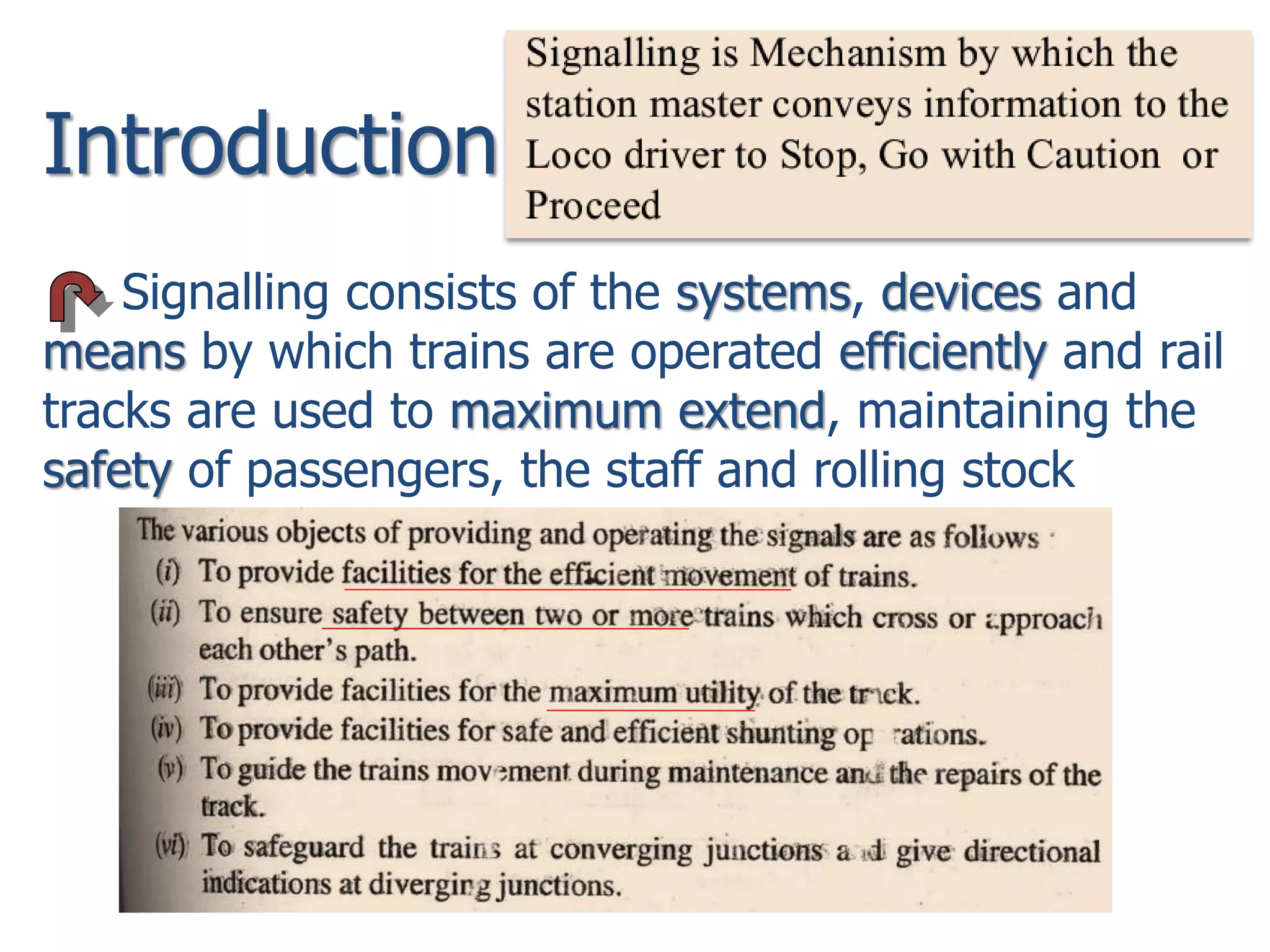 Introduction
Signalling consists of the systems, devices and
means by which trains are operated efficiently and rail
tracks are used to maximum extend, maintaining the
safety of passengers, the staff and rolling stock
 