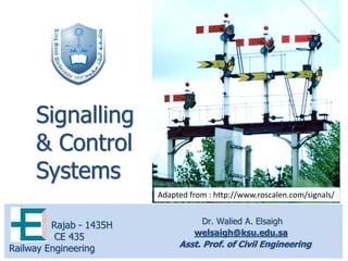 Dr. Walied A. Elsaigh
welsaigh@ksu.edu.sa
Asst. Prof. of Civil Engineering
Rajab - 1435H
CE 435
Railway Engineering
Signalling
& Control
Systems
Adapted from : http://www.roscalen.com/signals/
 
