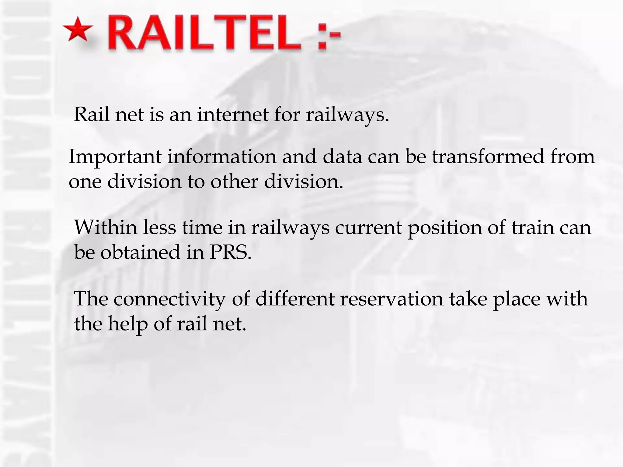 Rail net is an internet for railways.
Important information and data can be transformed from
one division to other division.
Within less time in railways current position of train can
be obtained in PRS.
The connectivity of different reservation take place with
the help of rail net.
 