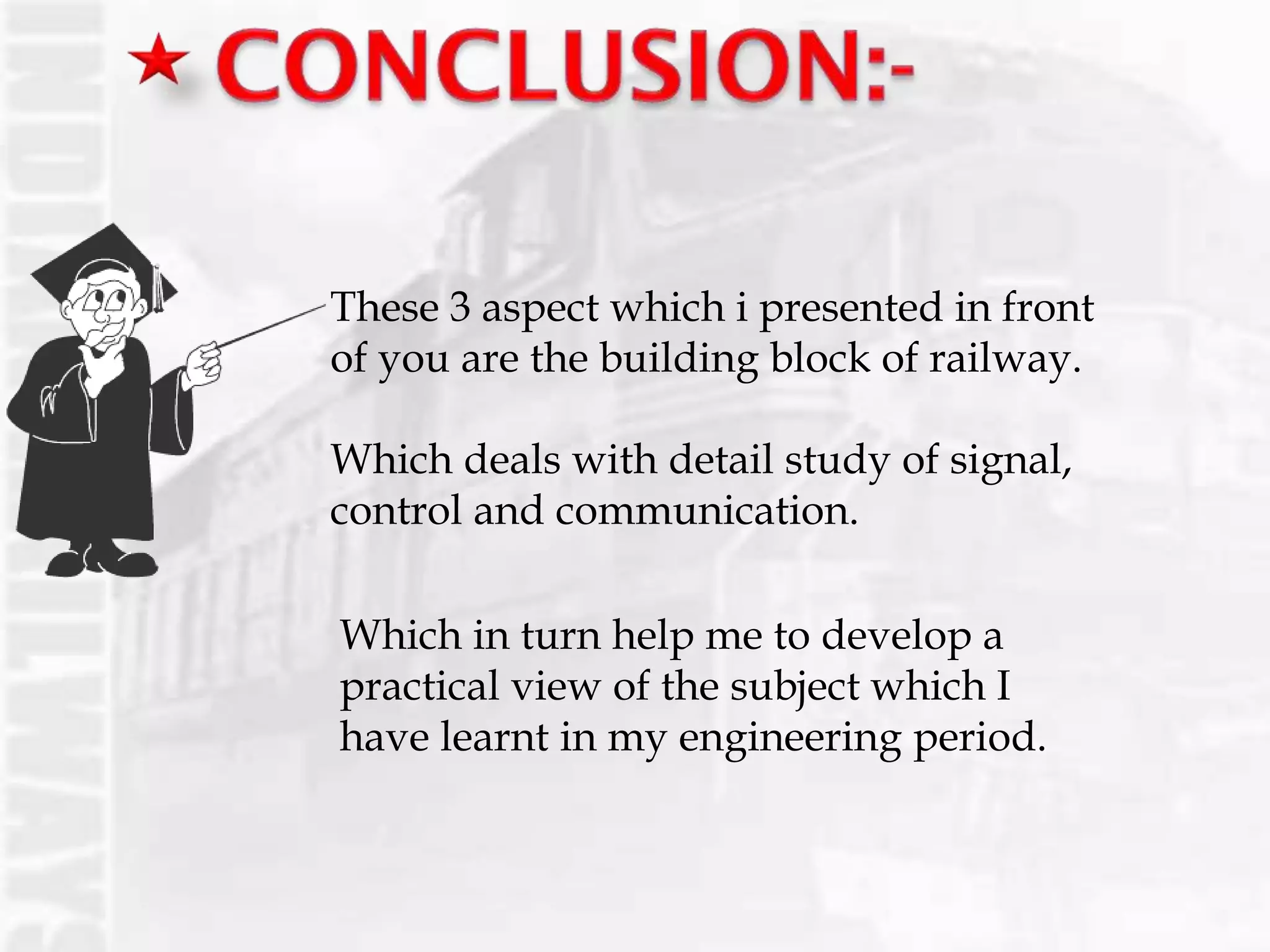 These 3 aspect which i presented in front
of you are the building block of railway.
Which deals with detail study of signal,
control and communication.
Which in turn help me to develop a
practical view of the subject which I
have learnt in my engineering period.
 