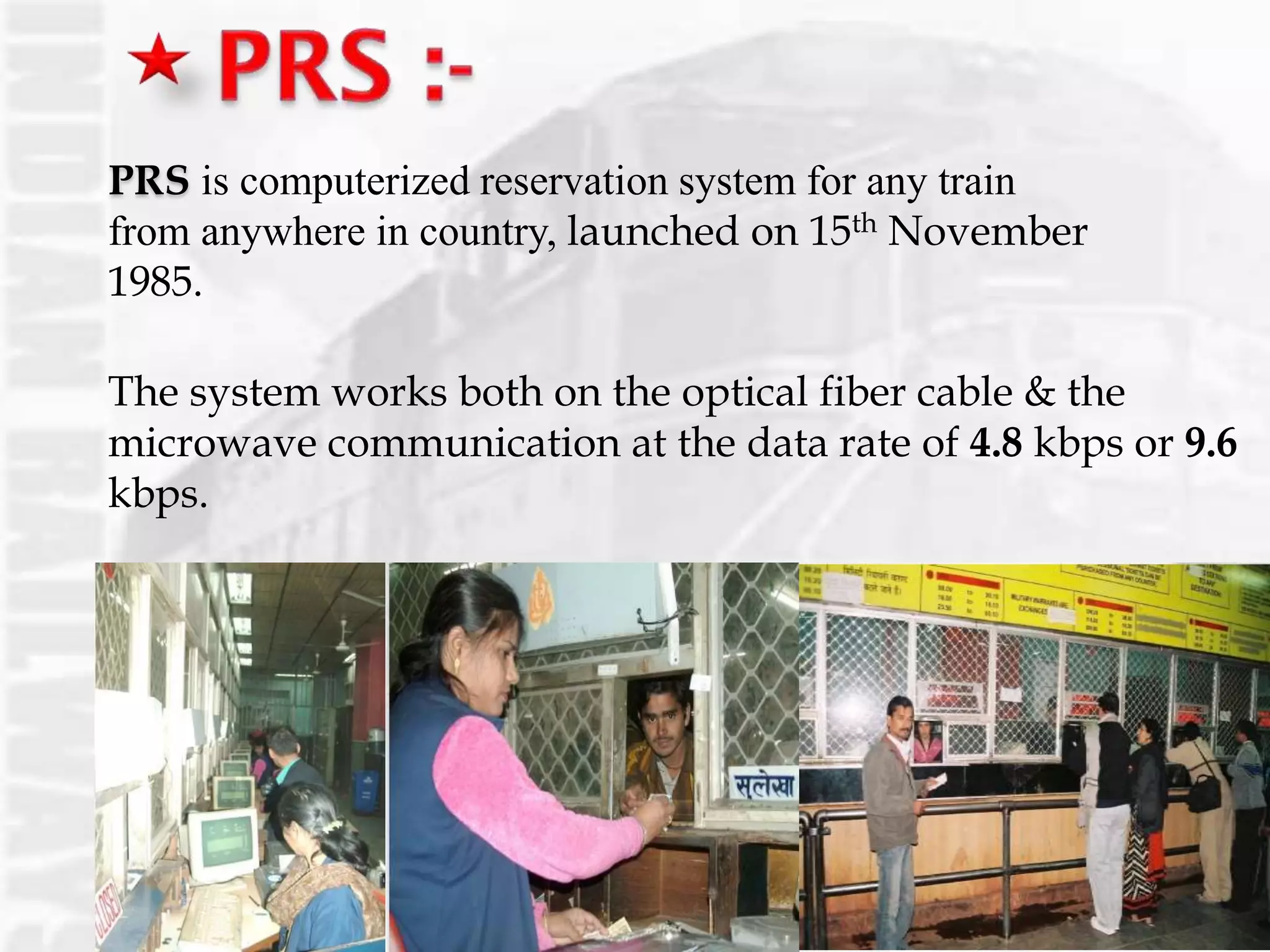 PRS is computerized reservation system for any train
from anywhere in country, launched on 15th November
1985.
The system works both on the optical fiber cable & the
microwave communication at the data rate of 4.8 kbps or 9.6
kbps.
 