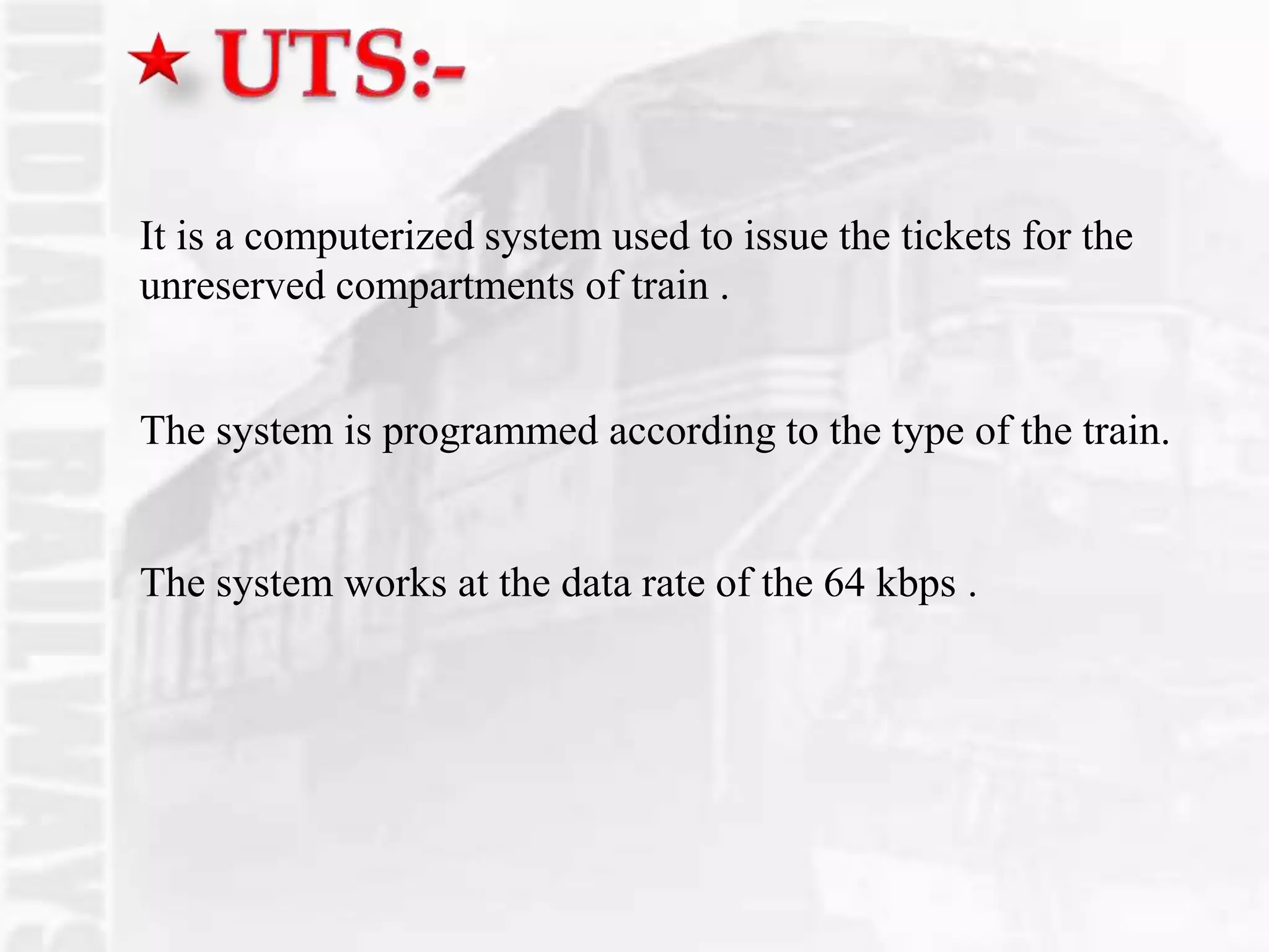It is a computerized system used to issue the tickets for the
unreserved compartments of train .
The system is programmed according to the type of the train.
The system works at the data rate of the 64 kbps .
 