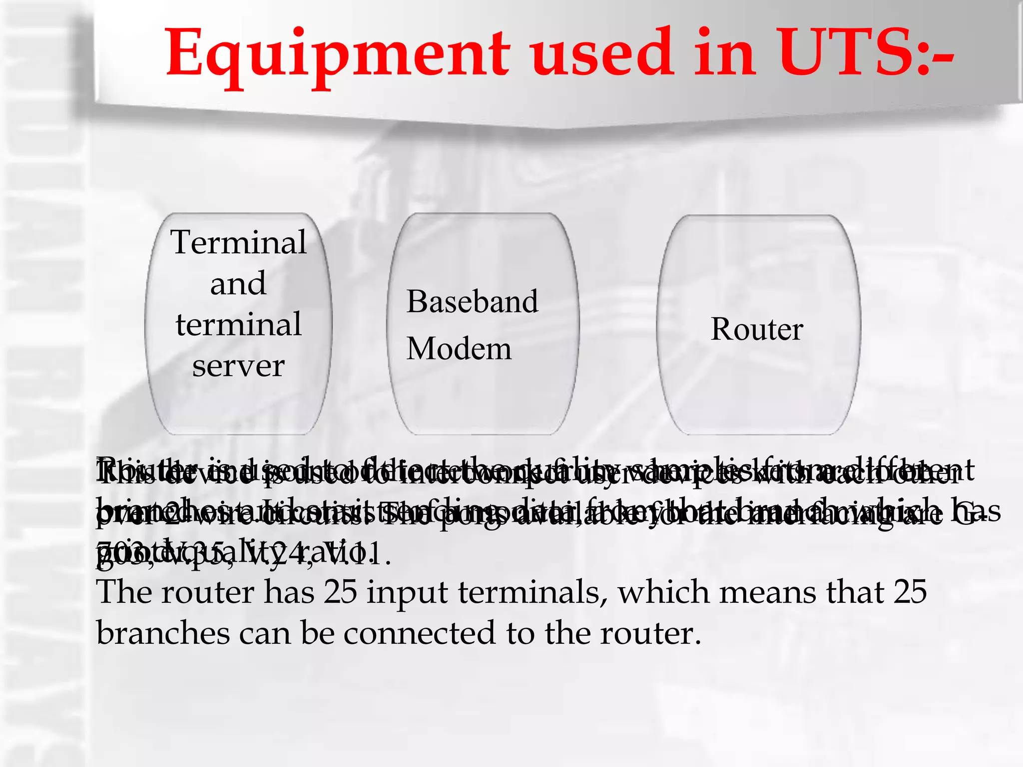 Equipment used in UTS:-
Terminal
and
terminal
server
Baseband
Modem
Router
It is the end point of the network from where tickets are to be
printed out .It consists of a monitor, a keyboard and a matrix
printer.
This device is used to interconnect user devices with each other
over 2-wire circuits. The ports available for the interfacing are G-
703, V.35, V.24, V.11.
Router is used to detect the quality samples from different
branches and start sending data from that branch which has
good quality ratio.
The router has 25 input terminals, which means that 25
branches can be connected to the router.
 
