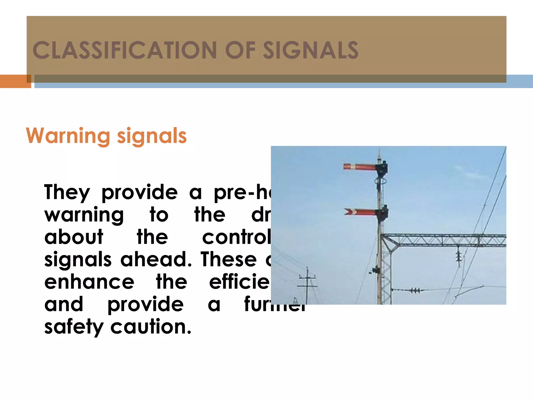 CLASSIFICATION OF SIGNALS
Warning signals
They provide a pre-hand
warning to the driver
about the controlling
signals ahead. These only
enhance the efficiency
and provide a further
safety caution.
 