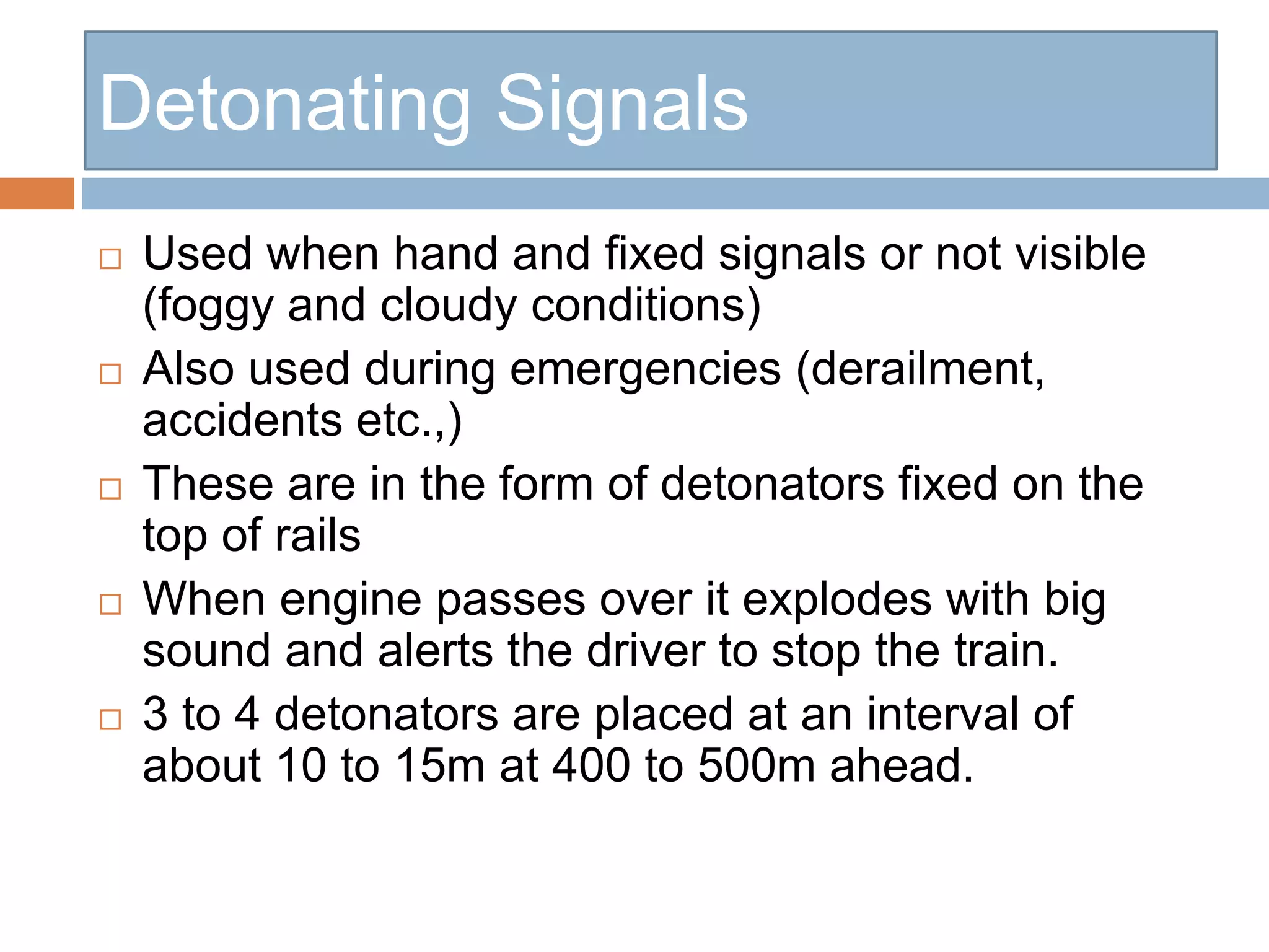 Detonating Signals
 Used when hand and fixed signals or not visible
(foggy and cloudy conditions)
 Also used during emergencies (derailment,
accidents etc.,)
 These are in the form of detonators fixed on the
top of rails
 When engine passes over it explodes with big
sound and alerts the driver to stop the train.
 3 to 4 detonators are placed at an interval of
about 10 to 15m at 400 to 500m ahead.
 