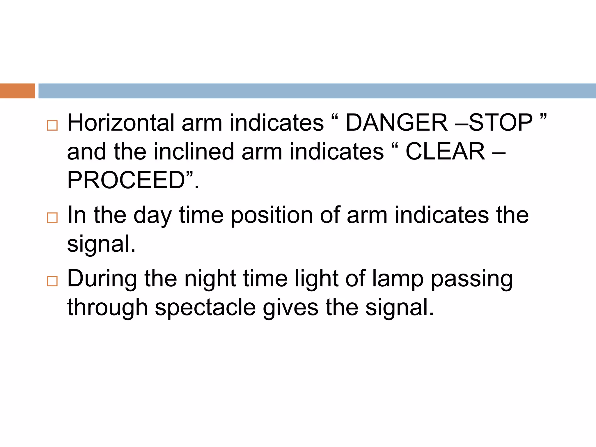  Horizontal arm indicates “ DANGER –STOP ”
and the inclined arm indicates “ CLEAR –
PROCEED”.
 In the day time position of arm indicates the
signal.
 During the night time light of lamp passing
through spectacle gives the signal.
 