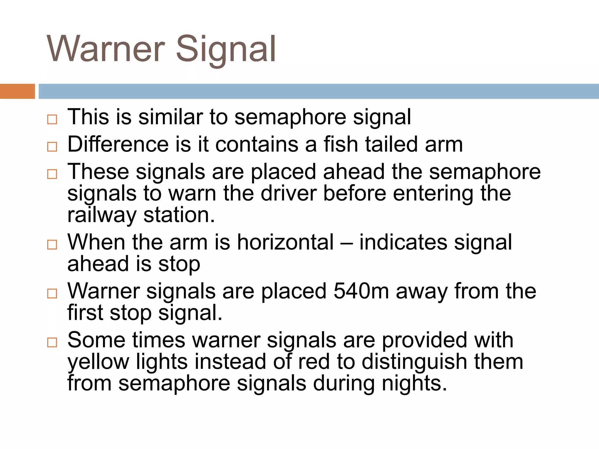 Warner Signal
 This is similar to semaphore signal
 Difference is it contains a fish tailed arm
 These signals are placed ahead the semaphore
signals to warn the driver before entering the
railway station.
 When the arm is horizontal – indicates signal
ahead is stop
 Warner signals are placed 540m away from the
first stop signal.
 Some times warner signals are provided with
yellow lights instead of red to distinguish them
from semaphore signals during nights.
 