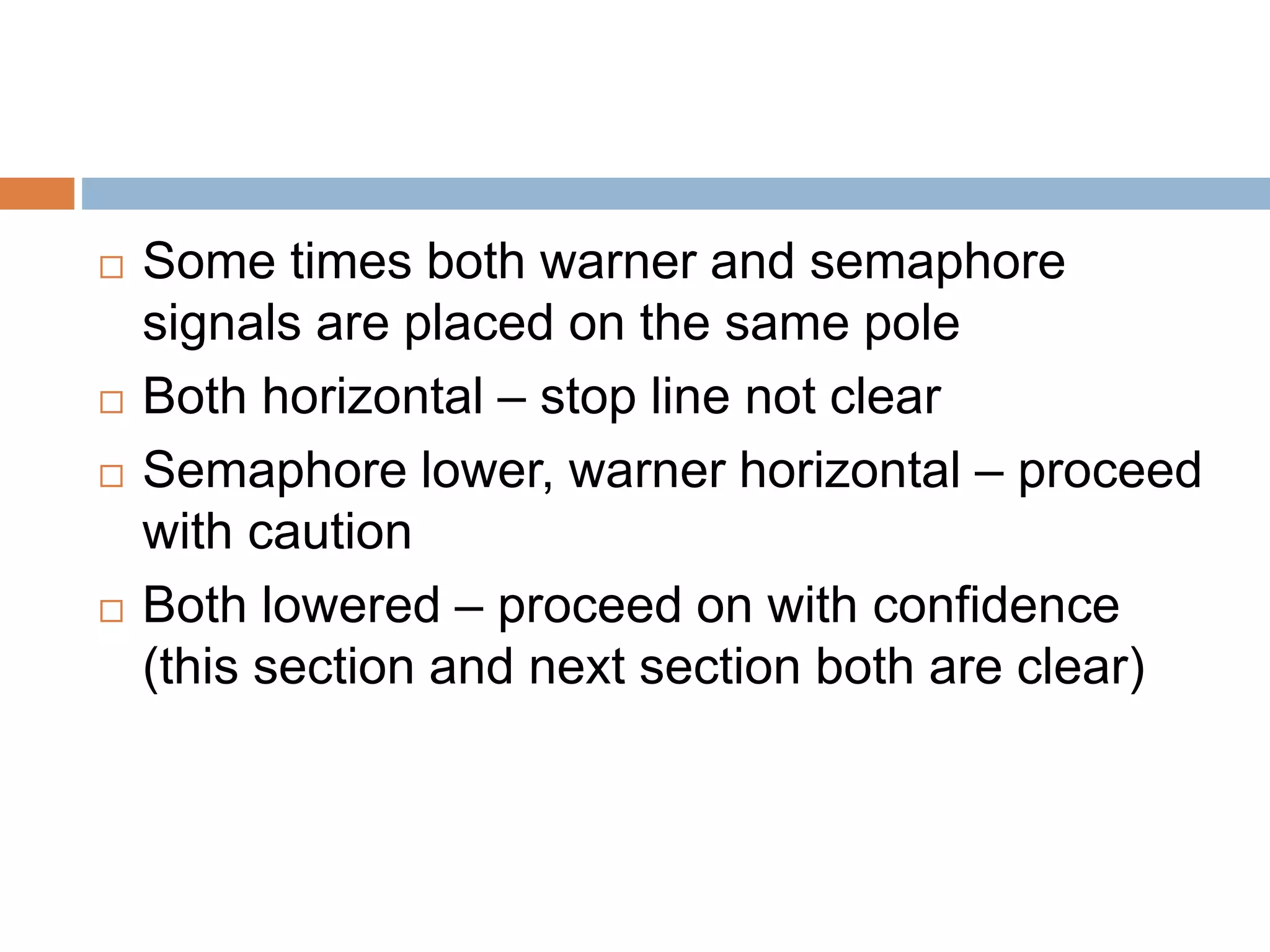  Some times both warner and semaphore
signals are placed on the same pole
 Both horizontal – stop line not clear
 Semaphore lower, warner horizontal – proceed
with caution
 Both lowered – proceed on with confidence
(this section and next section both are clear)
 