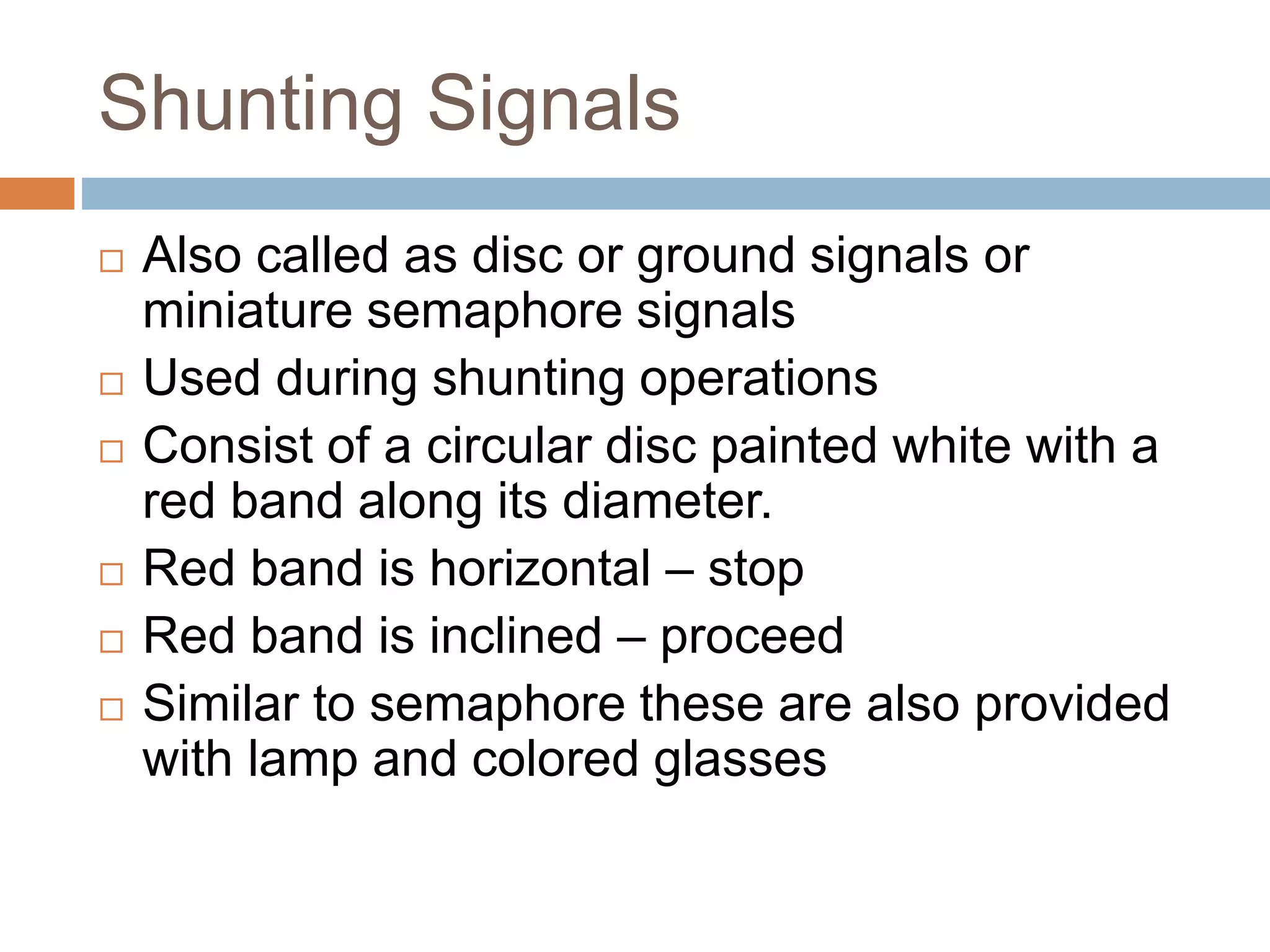 Shunting Signals
 Also called as disc or ground signals or
miniature semaphore signals
 Used during shunting operations
 Consist of a circular disc painted white with a
red band along its diameter.
 Red band is horizontal – stop
 Red band is inclined – proceed
 Similar to semaphore these are also provided
with lamp and colored glasses
 