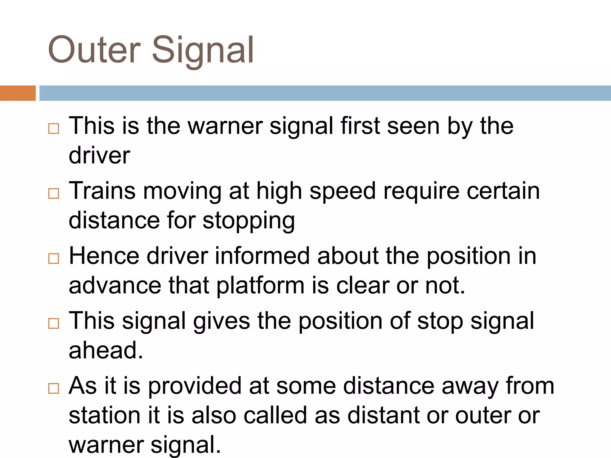 Outer Signal
 This is the warner signal first seen by the
driver
 Trains moving at high speed require certain
distance for stopping
 Hence driver informed about the position in
advance that platform is clear or not.
 This signal gives the position of stop signal
ahead.
 As it is provided at some distance away from
station it is also called as distant or outer or
warner signal.
 