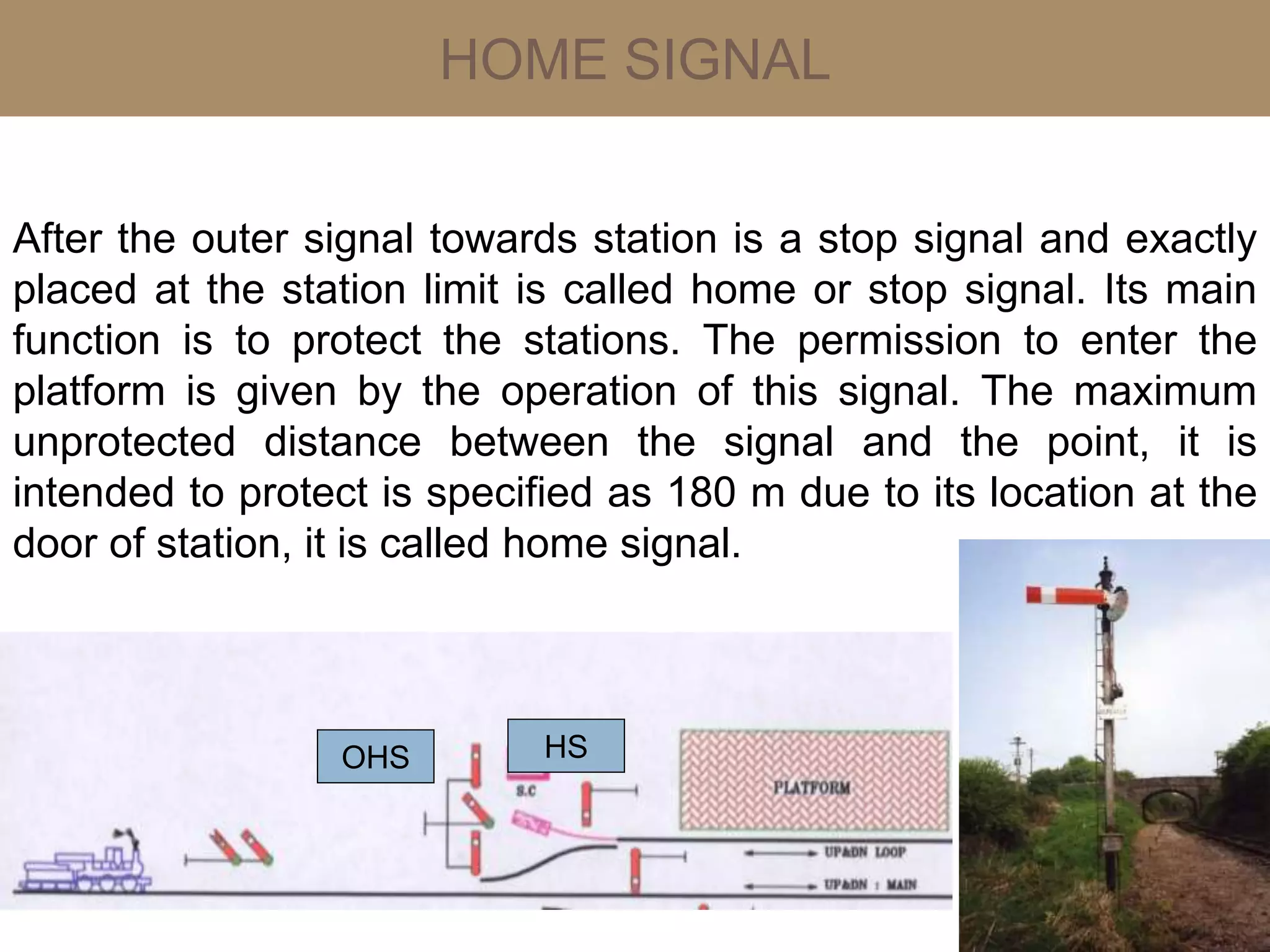 HOME SIGNAL
After the outer signal towards station is a stop signal and exactly
placed at the station limit is called home or stop signal. Its main
function is to protect the stations. The permission to enter the
platform is given by the operation of this signal. The maximum
unprotected distance between the signal and the point, it is
intended to protect is specified as 180 m due to its location at the
door of station, it is called home signal.
HSOHS
 