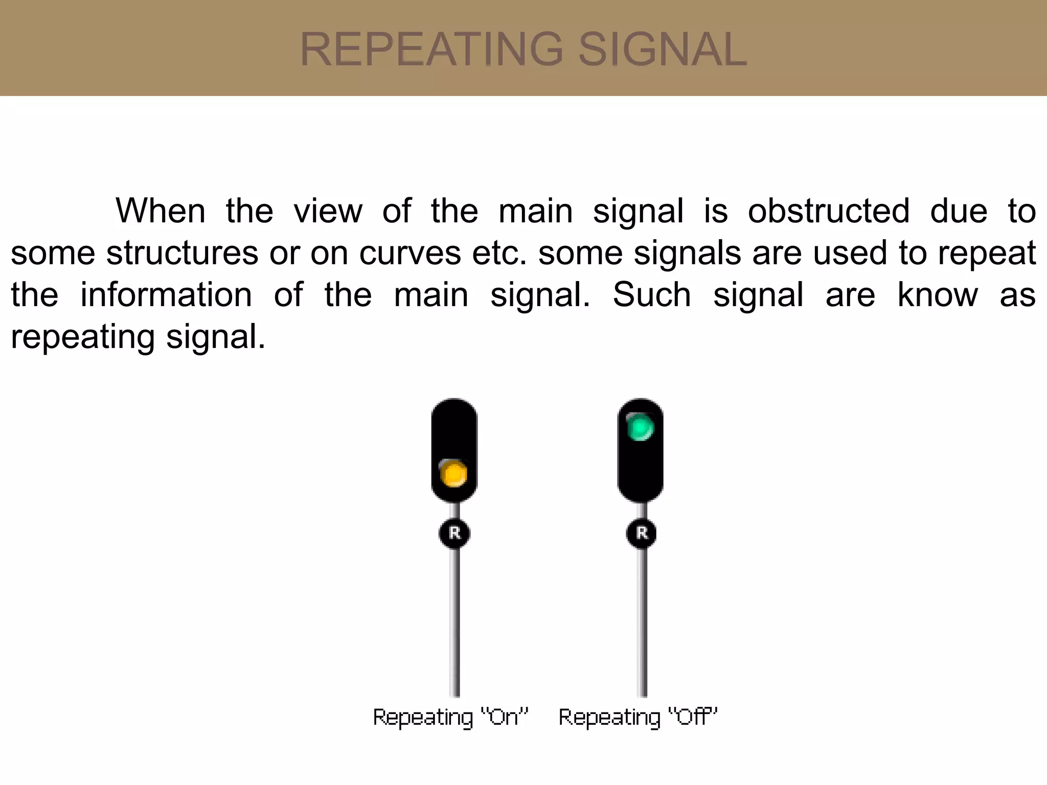 REPEATING SIGNAL
When the view of the main signal is obstructed due to
some structures or on curves etc. some signals are used to repeat
the information of the main signal. Such signal are know as
repeating signal.
 