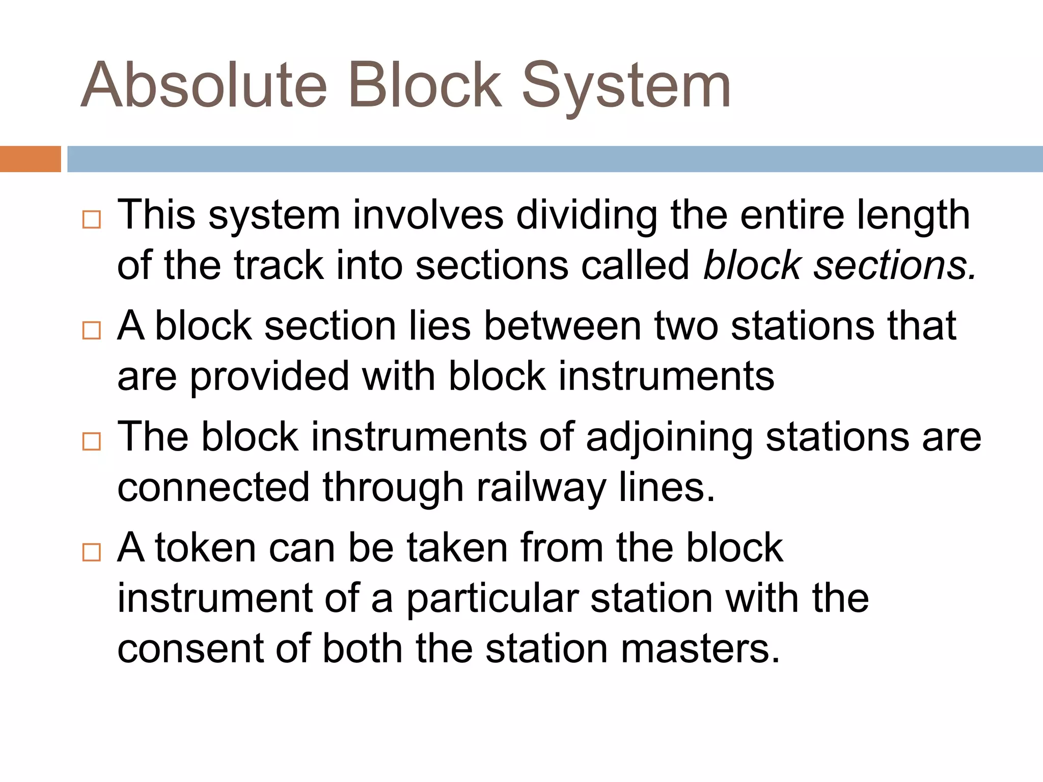 Absolute Block System
 This system involves dividing the entire length
of the track into sections called block sections.
 A block section lies between two stations that
are provided with block instruments
 The block instruments of adjoining stations are
connected through railway lines.
 A token can be taken from the block
instrument of a particular station with the
consent of both the station masters.
 
