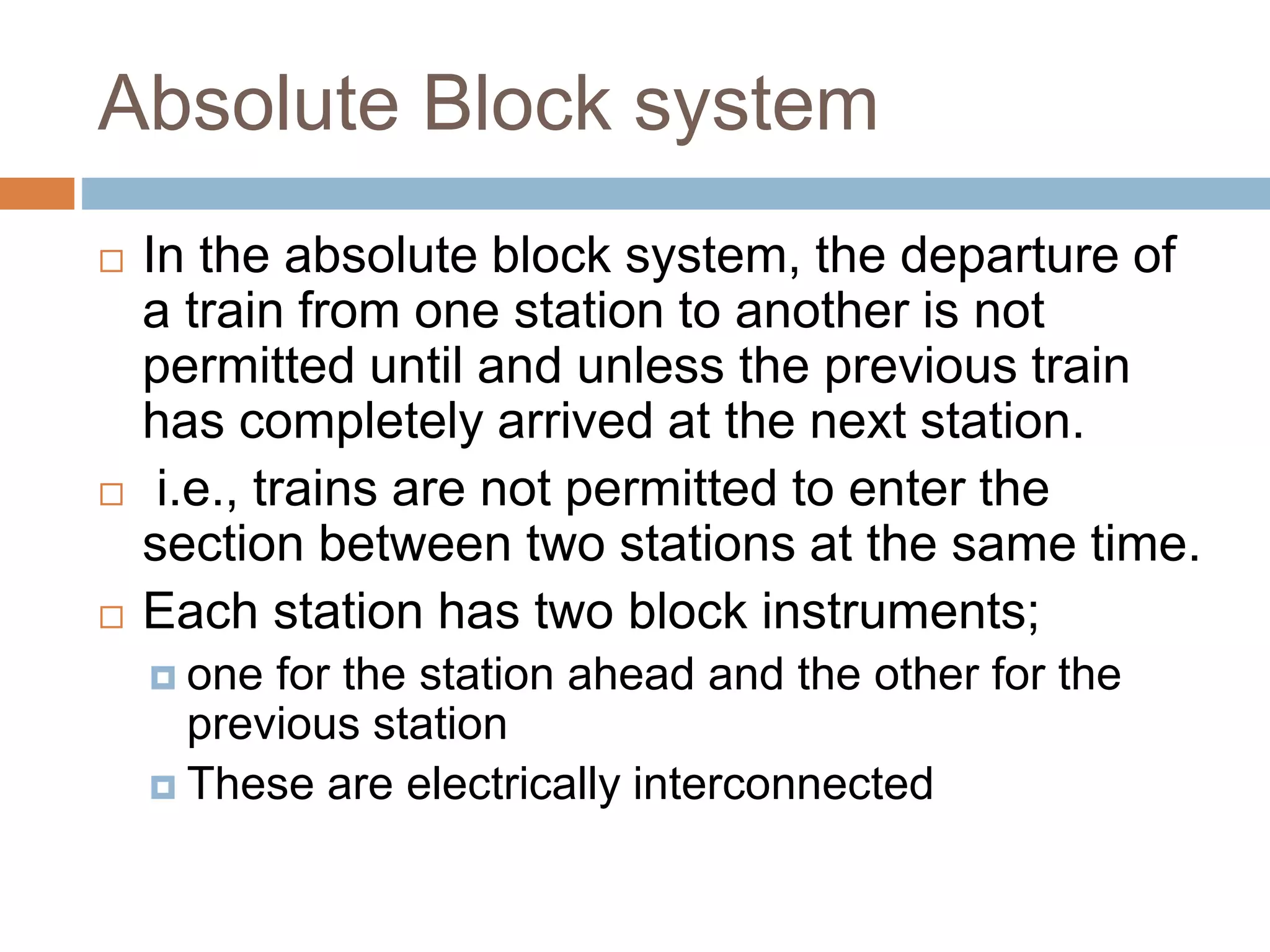Absolute Block system
 In the absolute block system, the departure of
a train from one station to another is not
permitted until and unless the previous train
has completely arrived at the next station.
 i.e., trains are not permitted to enter the
section between two stations at the same time.
 Each station has two block instruments;
 one for the station ahead and the other for the
previous station
 These are electrically interconnected
 