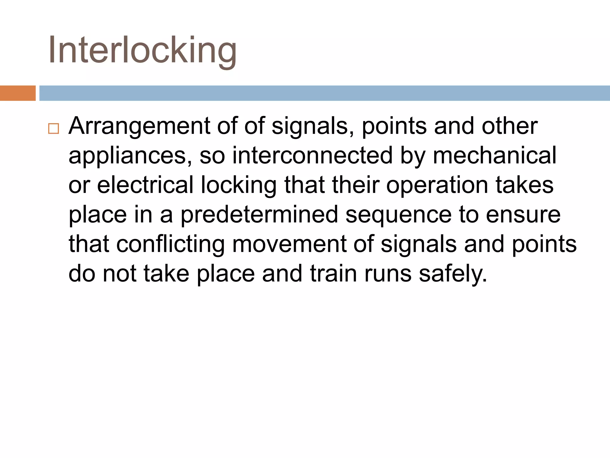 Interlocking
 Arrangement of of signals, points and other
appliances, so interconnected by mechanical
or electrical locking that their operation takes
place in a predetermined sequence to ensure
that conflicting movement of signals and points
do not take place and train runs safely.
 