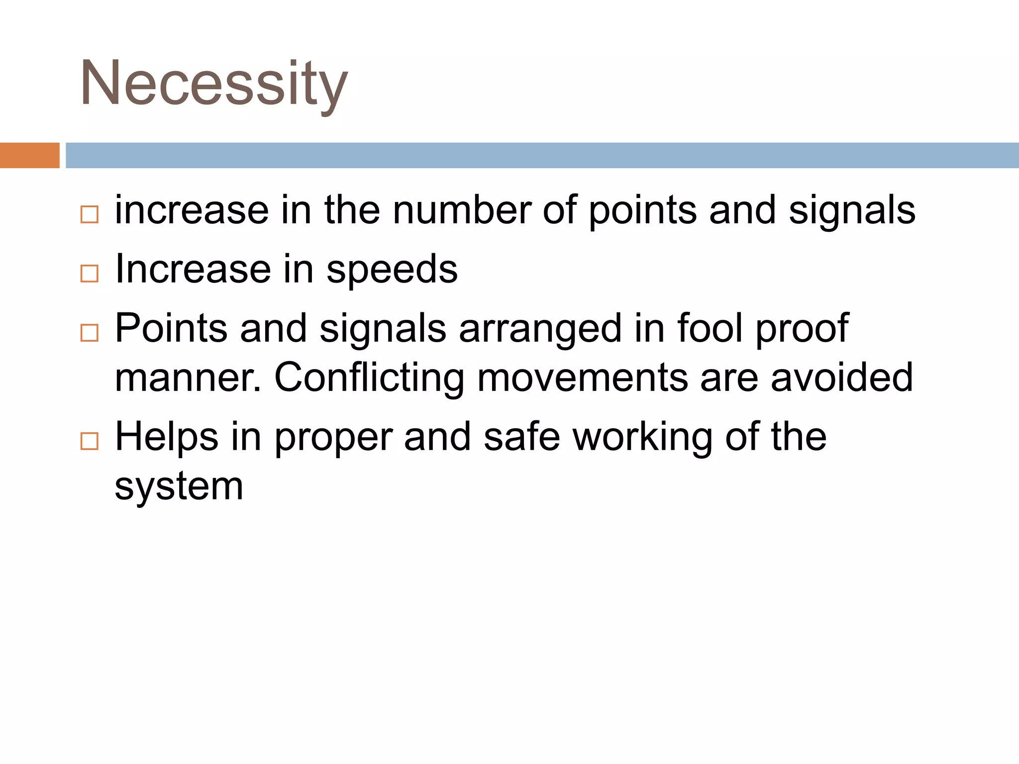 Necessity
 increase in the number of points and signals
 Increase in speeds
 Points and signals arranged in fool proof
manner. Conflicting movements are avoided
 Helps in proper and safe working of the
system
 