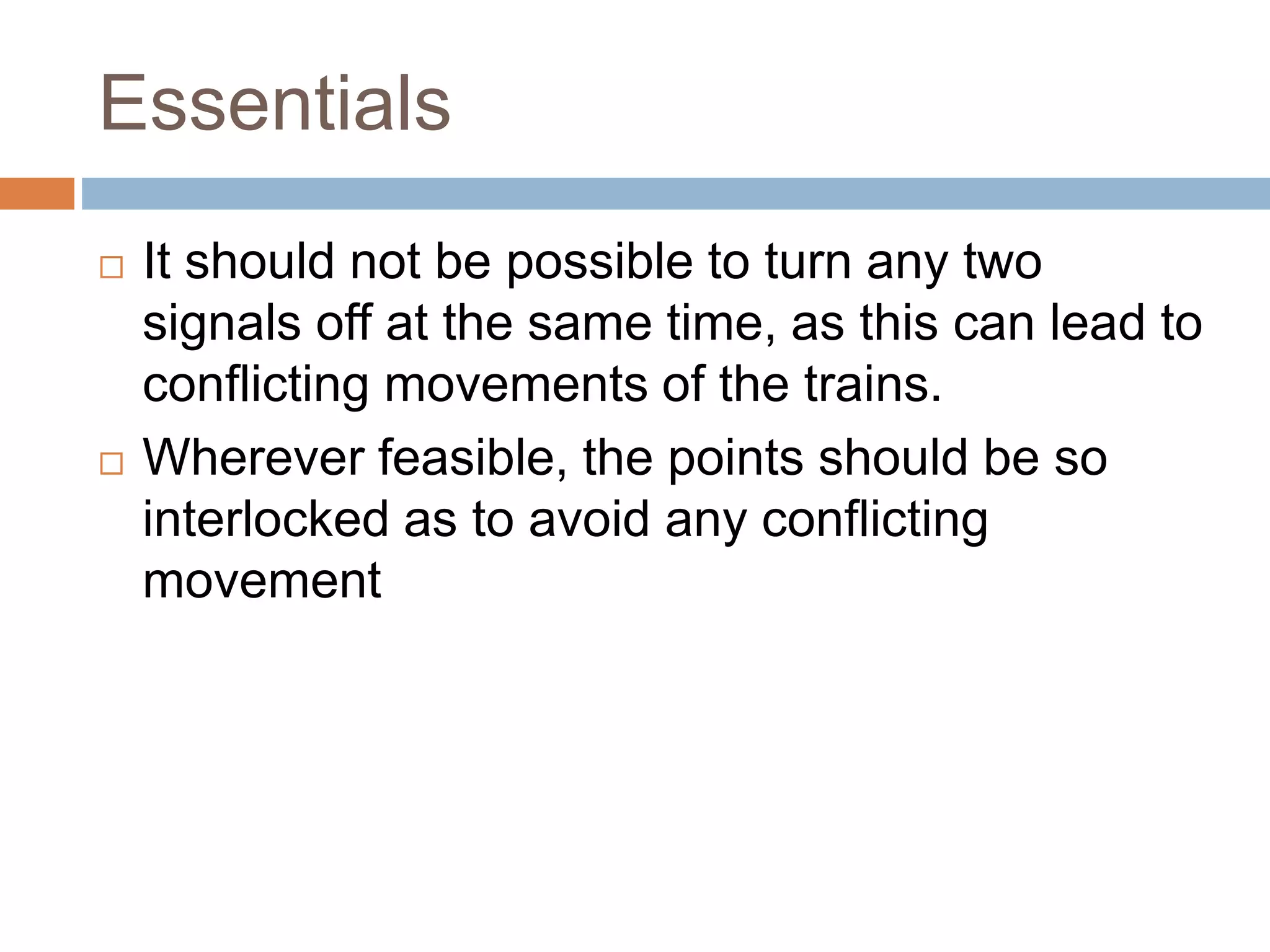 Essentials
 It should not be possible to turn any two
signals off at the same time, as this can lead to
conflicting movements of the trains.
 Wherever feasible, the points should be so
interlocked as to avoid any conflicting
movement
 