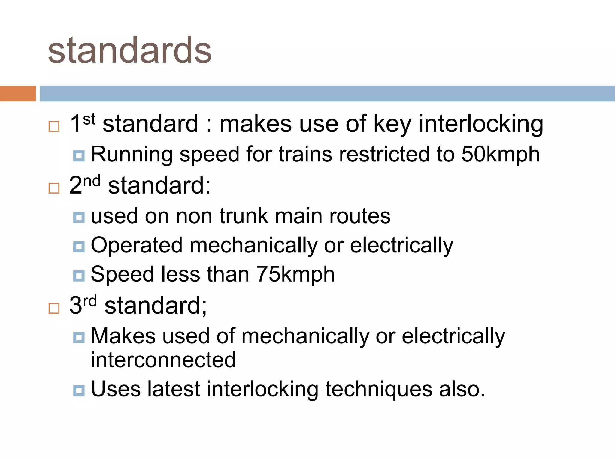 standards
 1st standard : makes use of key interlocking
 Running speed for trains restricted to 50kmph
 2nd standard:
 used on non trunk main routes
 Operated mechanically or electrically
 Speed less than 75kmph
 3rd standard;
 Makes used of mechanically or electrically
interconnected
 Uses latest interlocking techniques also.
 