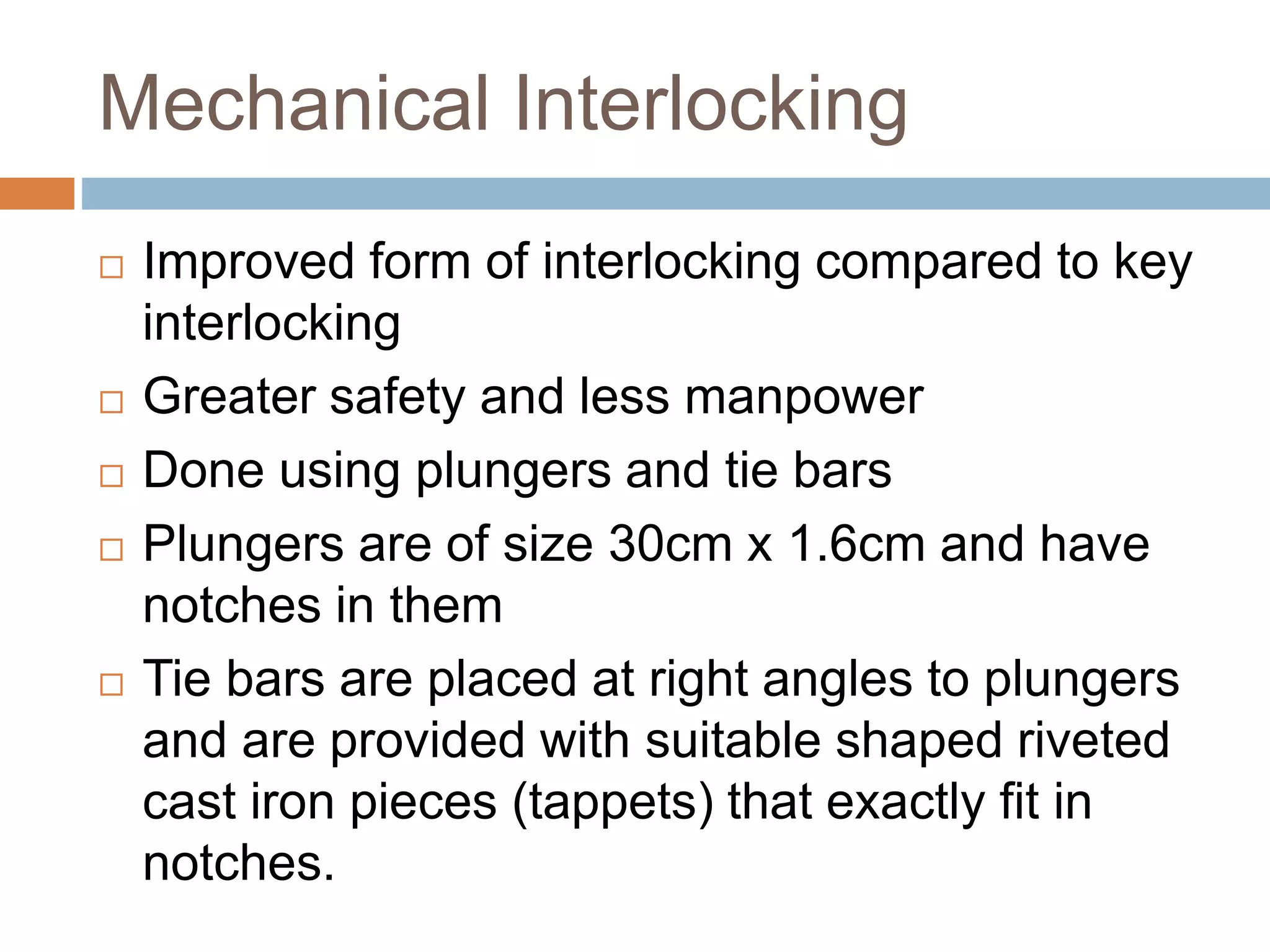 Mechanical Interlocking
 Improved form of interlocking compared to key
interlocking
 Greater safety and less manpower
 Done using plungers and tie bars
 Plungers are of size 30cm x 1.6cm and have
notches in them
 Tie bars are placed at right angles to plungers
and are provided with suitable shaped riveted
cast iron pieces (tappets) that exactly fit in
notches.
 