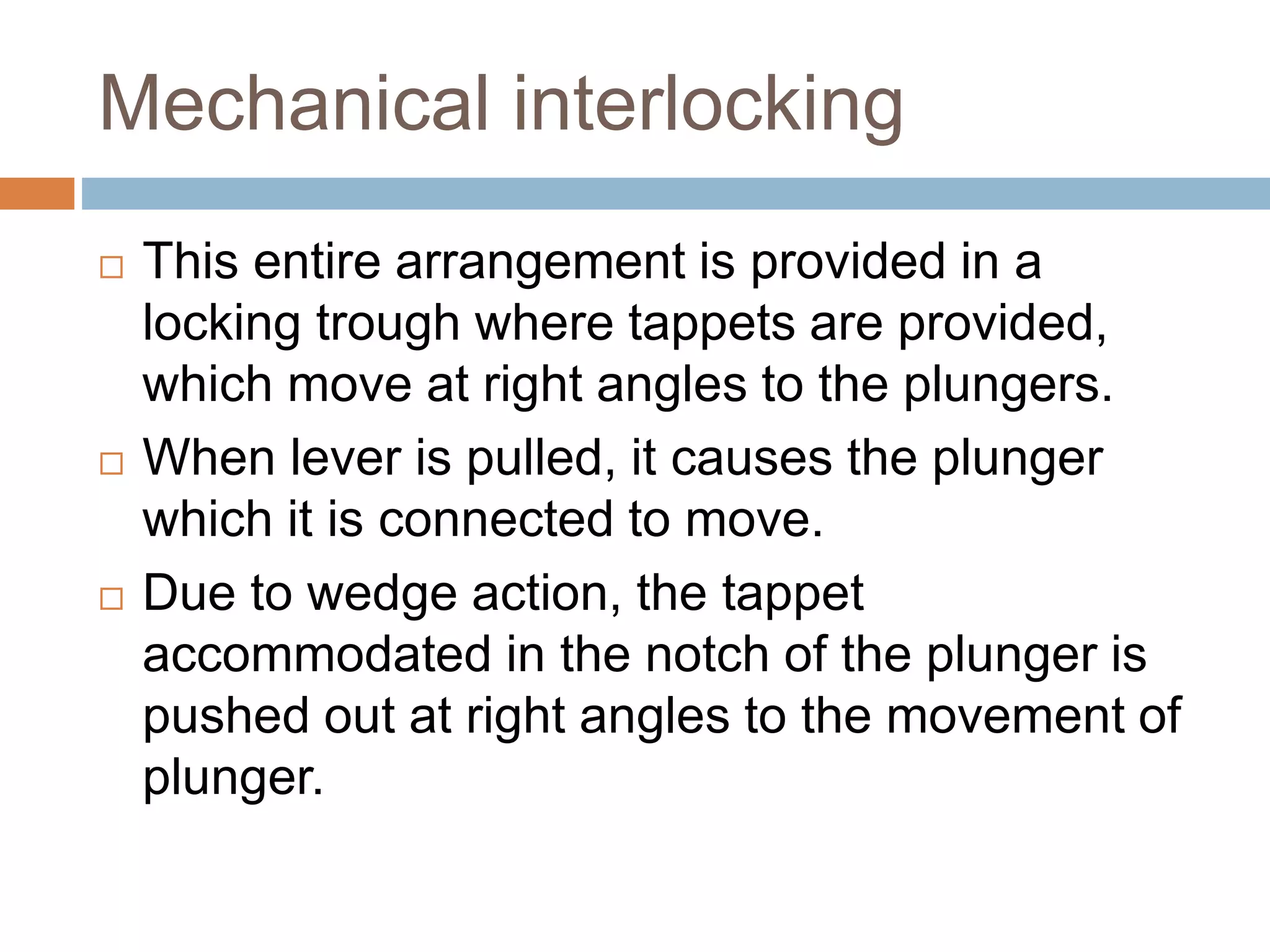 Mechanical interlocking
 This entire arrangement is provided in a
locking trough where tappets are provided,
which move at right angles to the plungers.
 When lever is pulled, it causes the plunger
which it is connected to move.
 Due to wedge action, the tappet
accommodated in the notch of the plunger is
pushed out at right angles to the movement of
plunger.
 