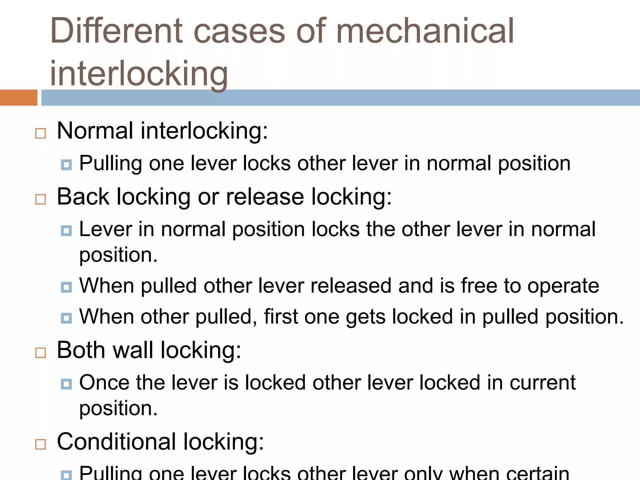 Different cases of mechanical
interlocking
 Normal interlocking:
 Pulling one lever locks other lever in normal position
 Back locking or release locking:
 Lever in normal position locks the other lever in normal
position.
 When pulled other lever released and is free to operate
 When other pulled, first one gets locked in pulled position.
 Both wall locking:
 Once the lever is locked other lever locked in current
position.
 Conditional locking:
 