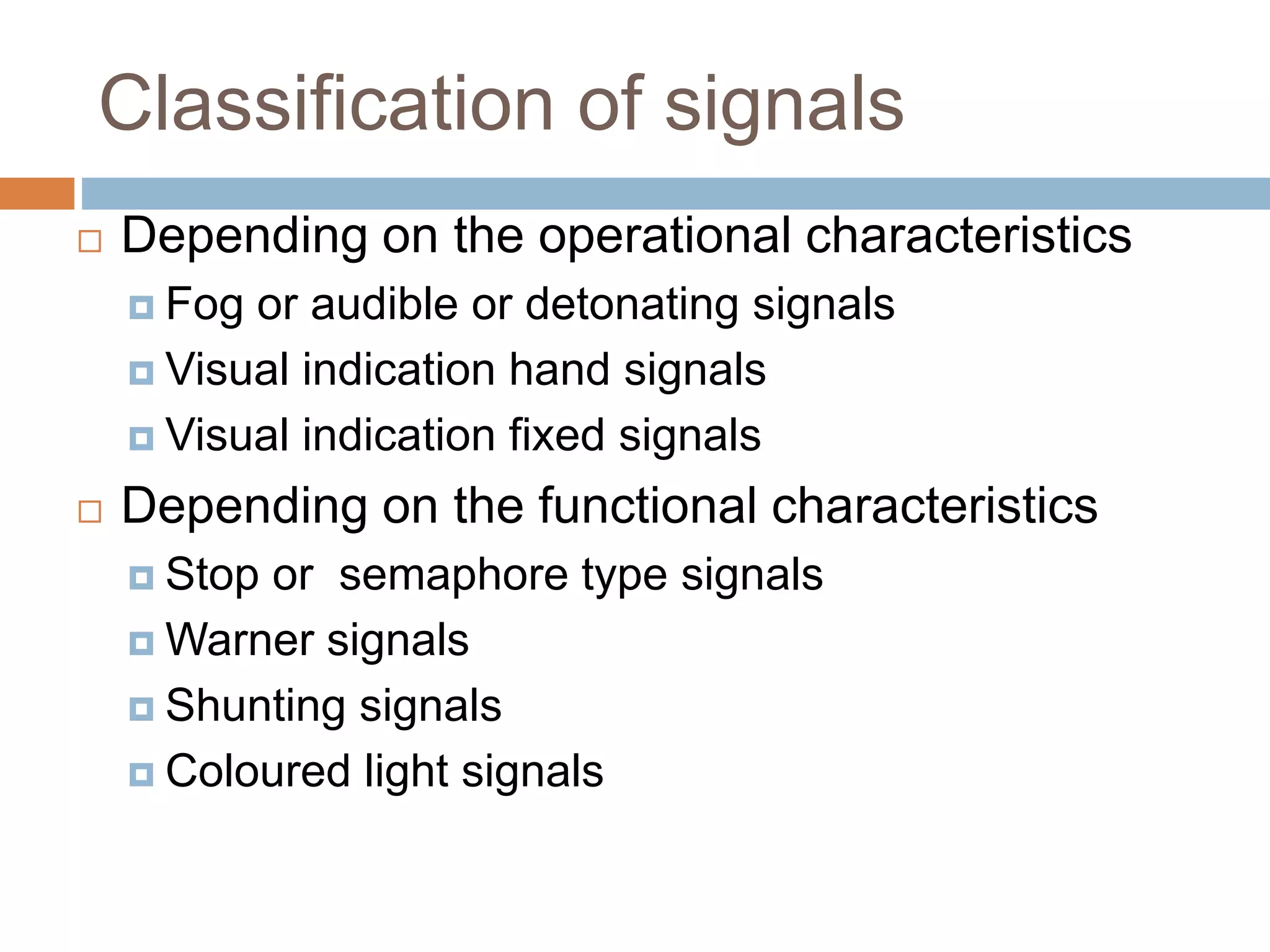 Classification of signals
 Depending on the operational characteristics
 Fog or audible or detonating signals
 Visual indication hand signals
 Visual indication fixed signals
 Depending on the functional characteristics
 Stop or semaphore type signals
 Warner signals
 Shunting signals
 Coloured light signals
 