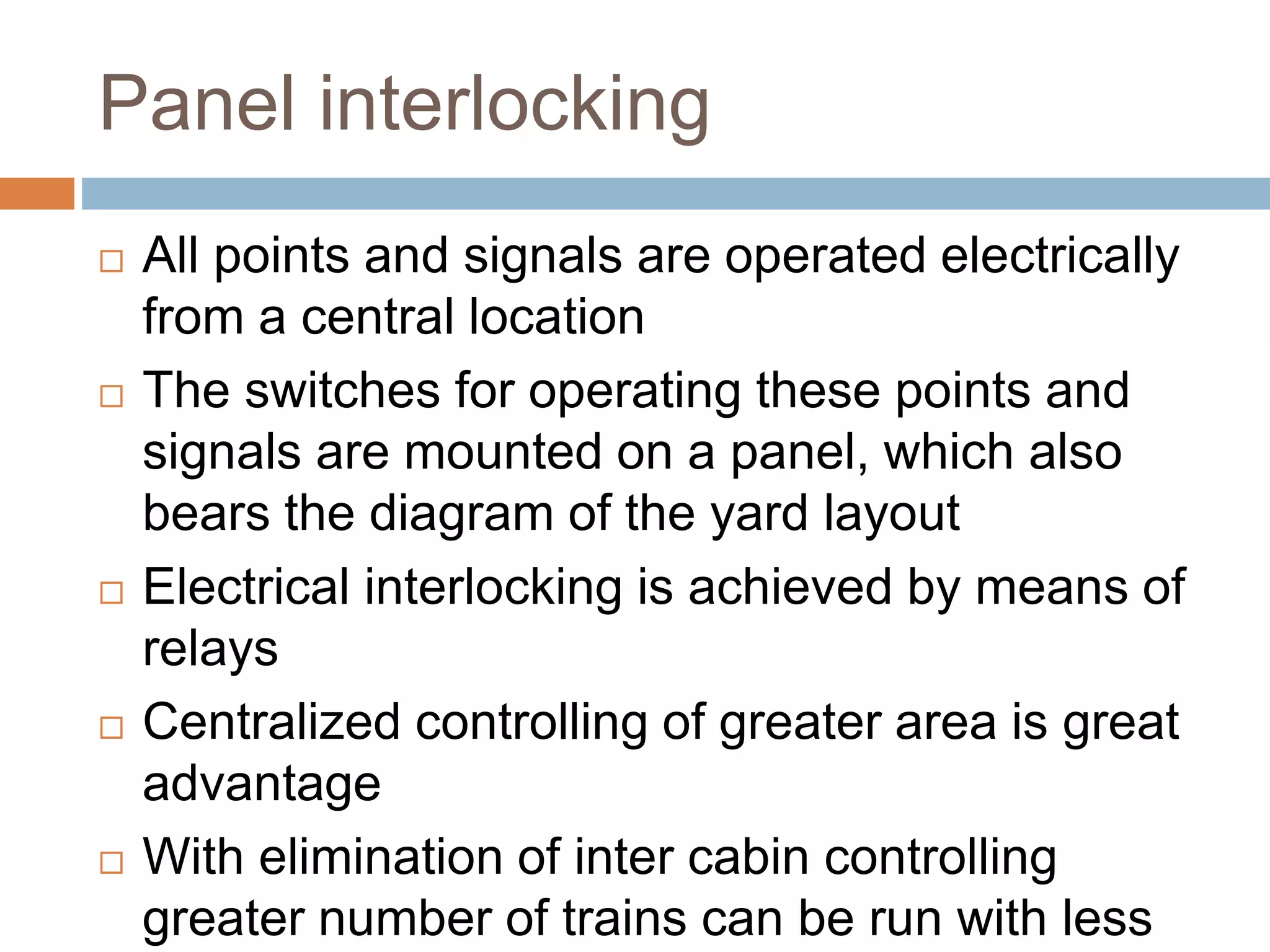 Panel interlocking
 All points and signals are operated electrically
from a central location
 The switches for operating these points and
signals are mounted on a panel, which also
bears the diagram of the yard layout
 Electrical interlocking is achieved by means of
relays
 Centralized controlling of greater area is great
advantage
 With elimination of inter cabin controlling
greater number of trains can be run with less
 