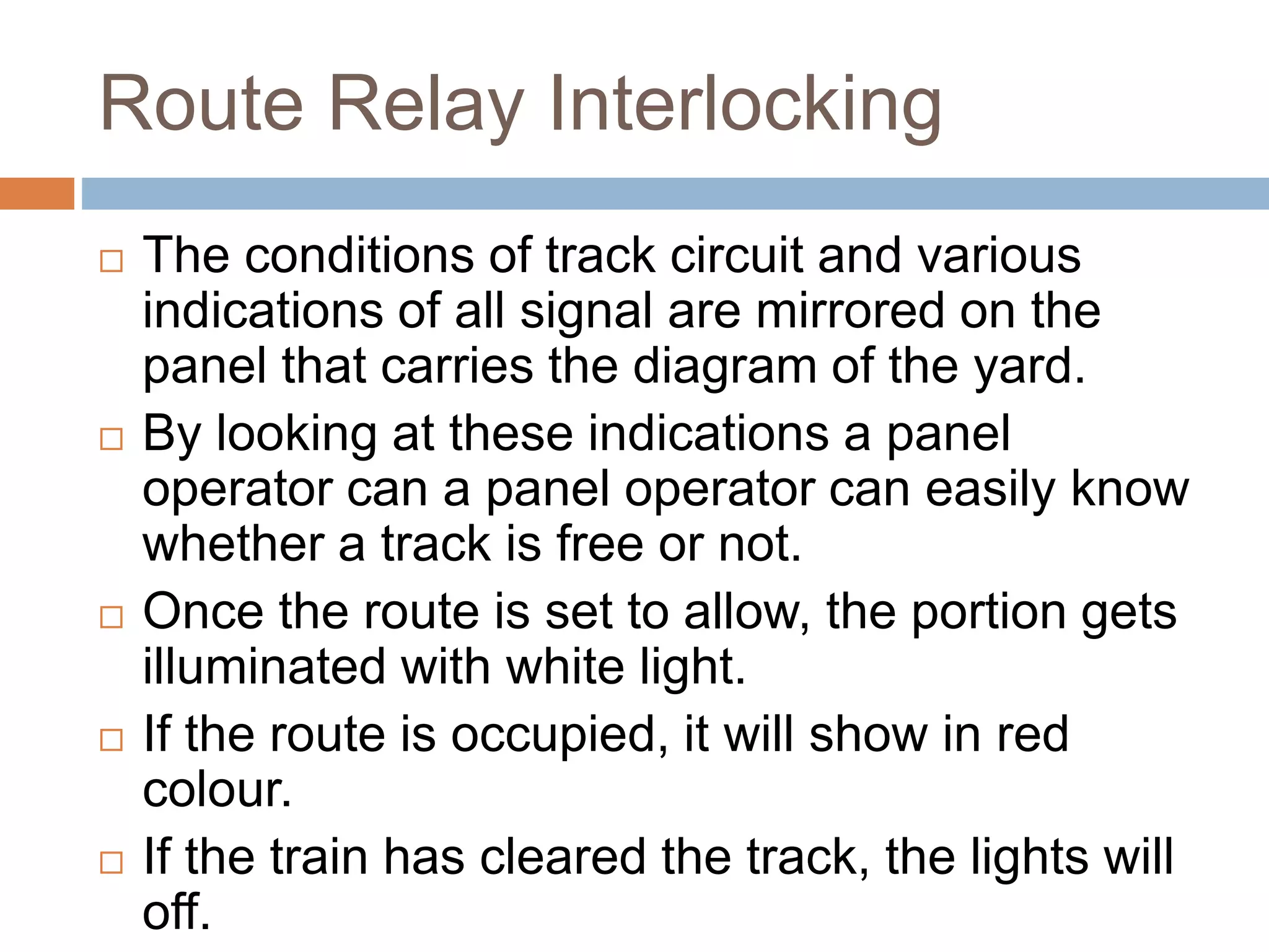 Route Relay Interlocking
 The conditions of track circuit and various
indications of all signal are mirrored on the
panel that carries the diagram of the yard.
 By looking at these indications a panel
operator can a panel operator can easily know
whether a track is free or not.
 Once the route is set to allow, the portion gets
illuminated with white light.
 If the route is occupied, it will show in red
colour.
 If the train has cleared the track, the lights will
off.
 
