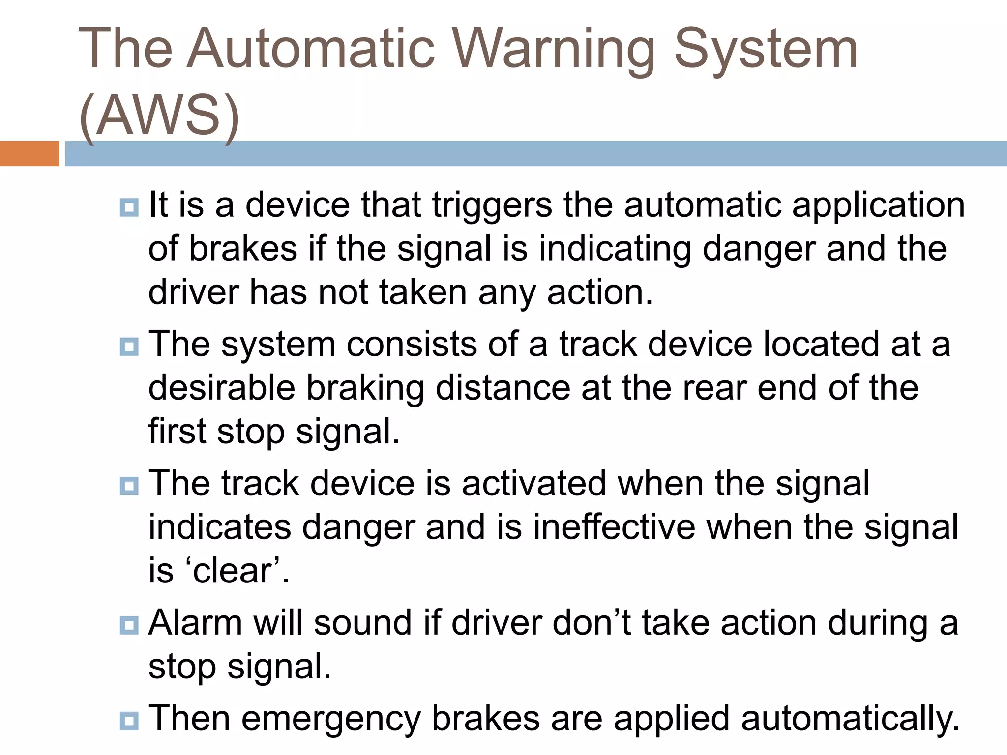 The Automatic Warning System
(AWS)
 It is a device that triggers the automatic application
of brakes if the signal is indicating danger and the
driver has not taken any action.
 The system consists of a track device located at a
desirable braking distance at the rear end of the
first stop signal.
 The track device is activated when the signal
indicates danger and is ineffective when the signal
is ‘clear’.
 Alarm will sound if driver don’t take action during a
stop signal.
 Then emergency brakes are applied automatically.
 
