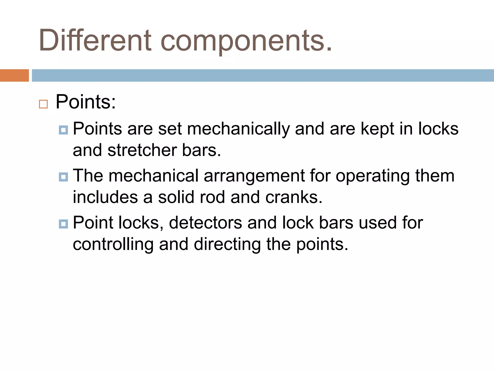 Different components.
 Points:
 Points are set mechanically and are kept in locks
and stretcher bars.
 The mechanical arrangement for operating them
includes a solid rod and cranks.
 Point locks, detectors and lock bars used for
controlling and directing the points.
 