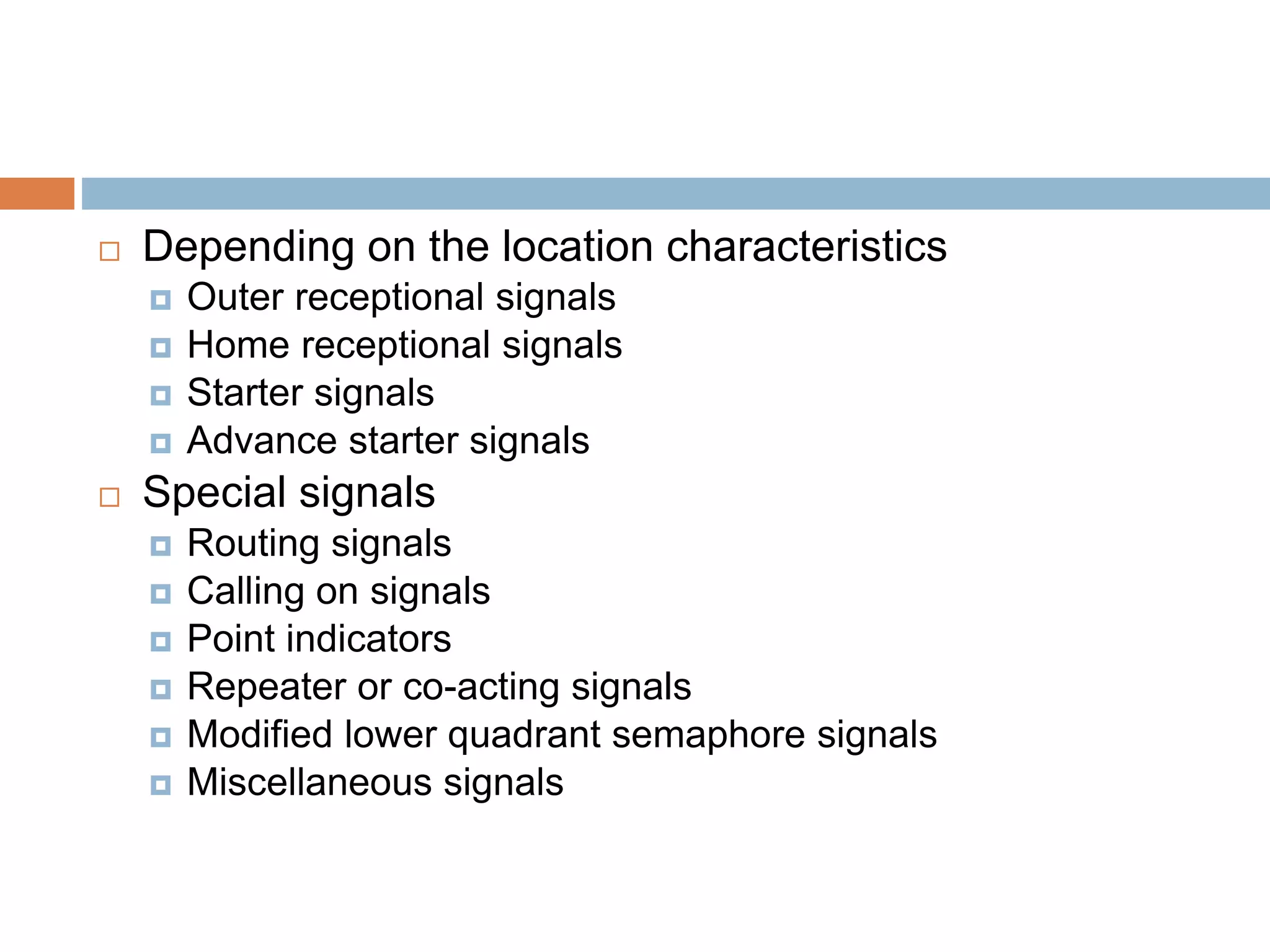  Depending on the location characteristics
 Outer receptional signals
 Home receptional signals
 Starter signals
 Advance starter signals
 Special signals
 Routing signals
 Calling on signals
 Point indicators
 Repeater or co-acting signals
 Modified lower quadrant semaphore signals
 Miscellaneous signals
 