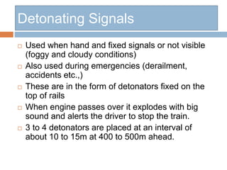 Detonating Signals
 Used when hand and fixed signals or not visible
(foggy and cloudy conditions)
 Also used during emergencies (derailment,
accidents etc.,)
 These are in the form of detonators fixed on the
top of rails
 When engine passes over it explodes with big
sound and alerts the driver to stop the train.
 3 to 4 detonators are placed at an interval of
about 10 to 15m at 400 to 500m ahead.
 