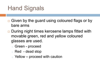 Hand Signals
 Given by the guard using coloured flags or by
bare arms
 During night times kerosene lamps fitted with
movable green, red and yellow coloured
glasses are used.
o Green - proceed
o Red - dead stop
o Yellow – proceed with caution
 