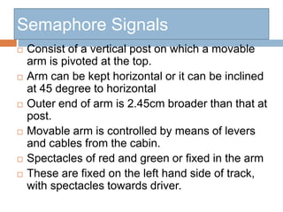 Semaphore Signals
 Consist of a vertical post on which a movable
arm is pivoted at the top.
 Arm can be kept horizontal or it can be inclined
at 45 degree to horizontal
 Outer end of arm is 2.45cm broader than that at
post.
 Movable arm is controlled by means of levers
and cables from the cabin.
 Spectacles of red and green or fixed in the arm
 These are fixed on the left hand side of track,
with spectacles towards driver.
 