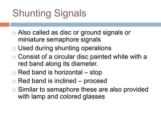 Shunting Signals
 Also called as disc or ground signals or
miniature semaphore signals
 Used during shunting operations
 Consist of a circular disc painted white with a
red band along its diameter.
 Red band is horizontal – stop
 Red band is inclined – proceed
 Similar to semaphore these are also provided
with lamp and colored glasses
 