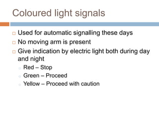 Coloured light signals
 Used for automatic signalling these days
 No moving arm is present
 Give indication by electric light both during day
and night
o Red – Stop
o Green – Proceed
o Yellow – Proceed with caution
 