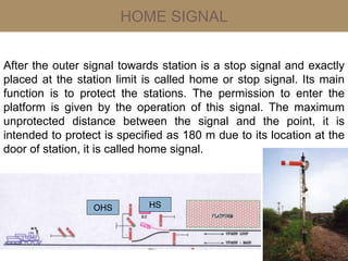 HOME SIGNAL
After the outer signal towards station is a stop signal and exactly
placed at the station limit is called home or stop signal. Its main
function is to protect the stations. The permission to enter the
platform is given by the operation of this signal. The maximum
unprotected distance between the signal and the point, it is
intended to protect is specified as 180 m due to its location at the
door of station, it is called home signal.
HSOHS
 