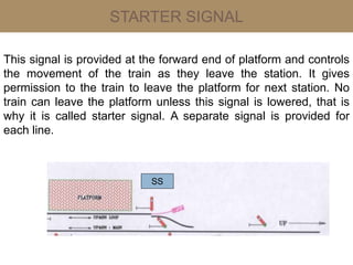 STARTER SIGNAL
This signal is provided at the forward end of platform and controls
the movement of the train as they leave the station. It gives
permission to the train to leave the platform for next station. No
train can leave the platform unless this signal is lowered, that is
why it is called starter signal. A separate signal is provided for
each line.
SS
 