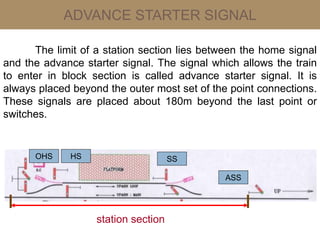 ADVANCE STARTER SIGNAL
The limit of a station section lies between the home signal
and the advance starter signal. The signal which allows the train
to enter in block section is called advance starter signal. It is
always placed beyond the outer most set of the point connections.
These signals are placed about 180m beyond the last point or
switches.
ASS
SSHSOHS
station section
 