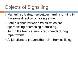 Objects of Signalling
 Maintain safe distance between trains running in
the same direction on a single line.
 Safe distance between trains which are
approaching or crossing a crossing.
 To run the trains at restricted speeds during
repair works
 At junctions to prevent the trains from colliding
 