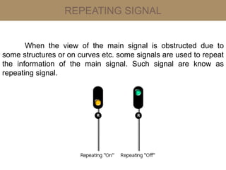 REPEATING SIGNAL
When the view of the main signal is obstructed due to
some structures or on curves etc. some signals are used to repeat
the information of the main signal. Such signal are know as
repeating signal.
 